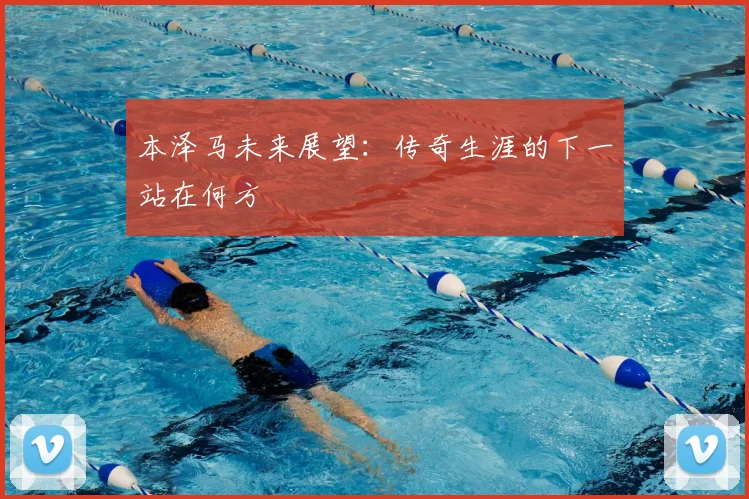 本泽马未来展望：传奇生涯的下一站在何方