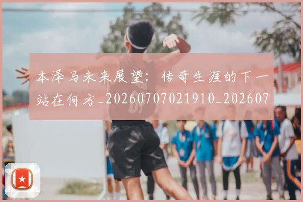 本泽马未来展望:传奇生涯的下一站在何方_20260707021910_20260731174426