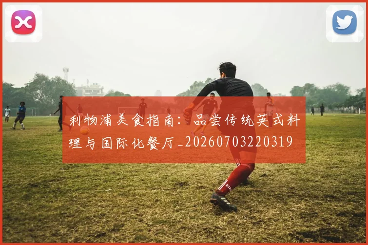 利物浦美食指南:品尝传统英式料理与国际化餐厅_20260703220319