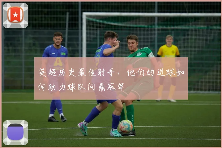 英超历史最佳射手,他们的进球如何助力球队问鼎冠军