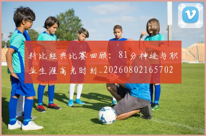 科比经典比赛回顾:81分神迹与职业生涯高光时刻_20260802165702
