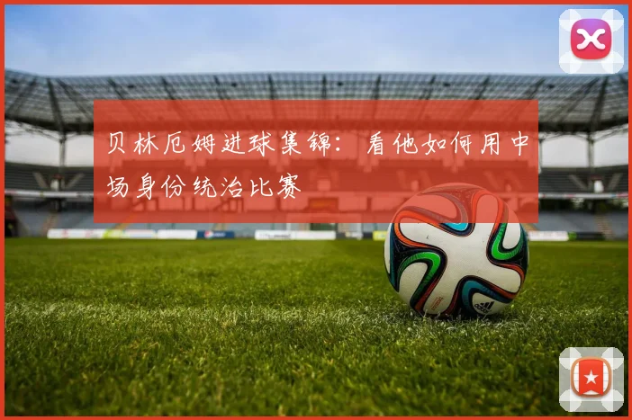 贝林厄姆进球集锦:看他如何用中场身份统治比赛
