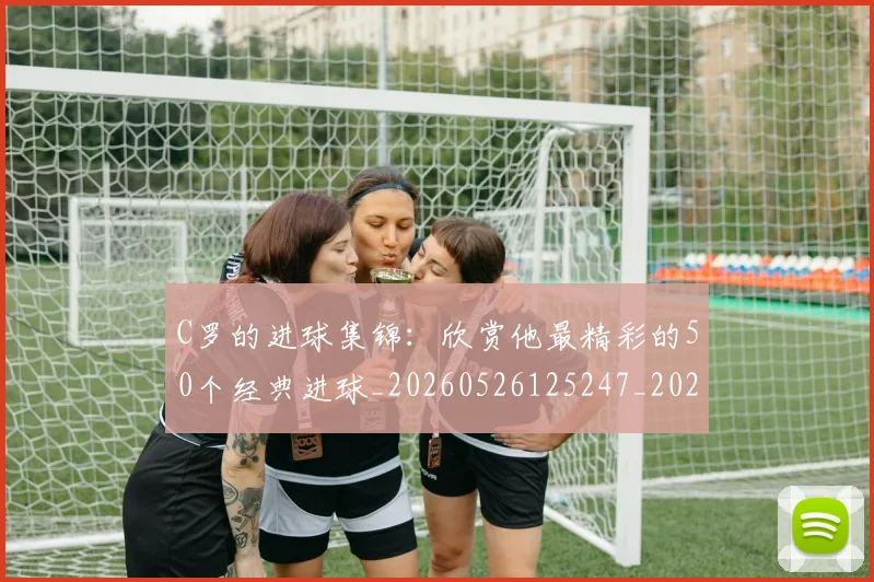 C罗的进球集锦:欣赏他最精彩的50个经典进球_20260526125247_20260701213826
