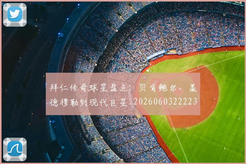 拜仁传奇球星盘点：贝肯鲍尔、盖德穆勒到现代巨星_20260603222236