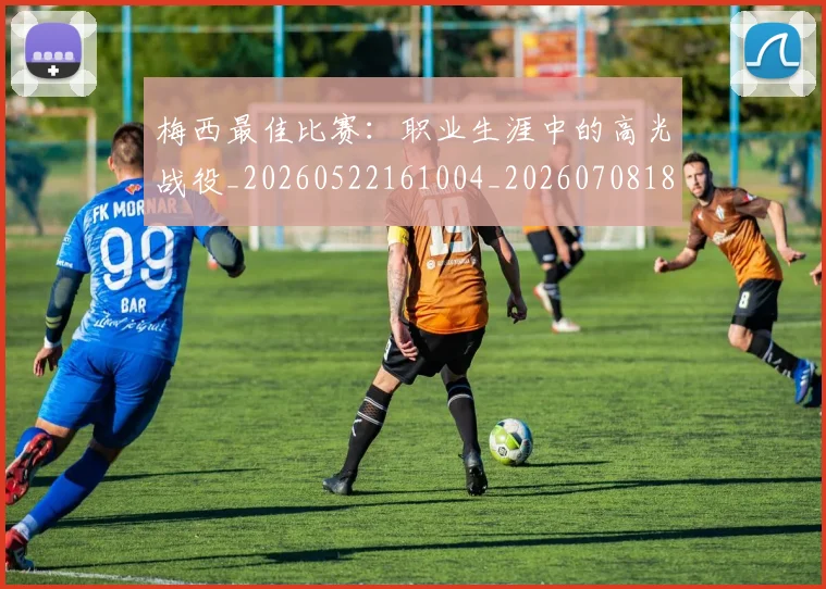 梅西最佳比赛:职业生涯中的高光战役_20260522161004_20260708185947