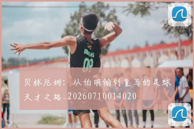 贝林厄姆:从伯明翰到皇马的足球天才之路_20260710014020