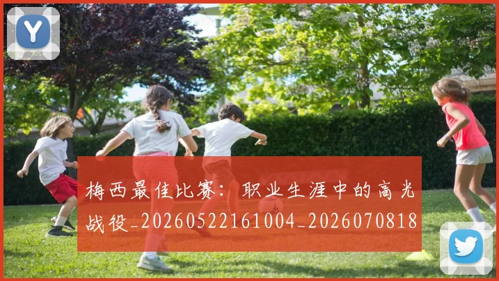 梅西最佳比赛:职业生涯中的高光战役_20260522161004_20260708185947