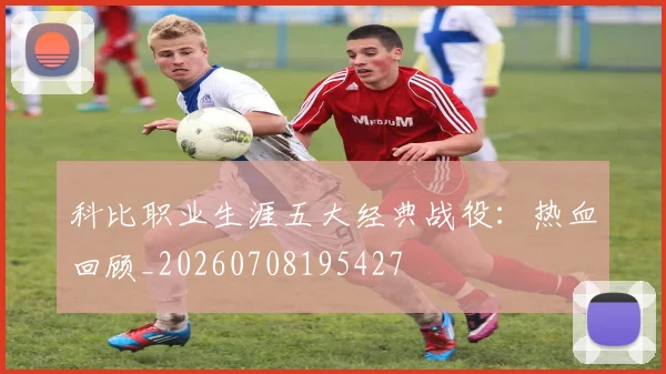 科比职业生涯五大经典战役:热血回顾_20260708195427