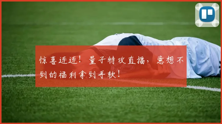 惊喜连连!量子特攻直播,意想不到的福利拿到手软!