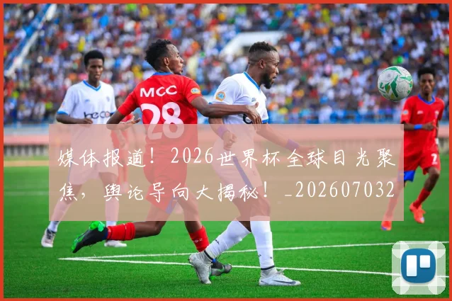 媒体报道！2026世界杯全球目光聚焦，舆论导向大揭秘！_20260703233140_20260720192611