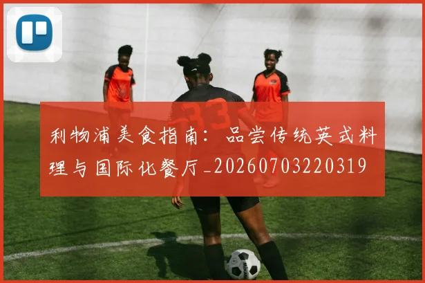 利物浦美食指南:品尝传统英式料理与国际化餐厅_20260703220319