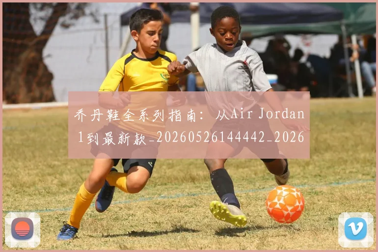 乔丹鞋全系列指南:从Air Jordan 1到最新款_20260526144442_20260703210706