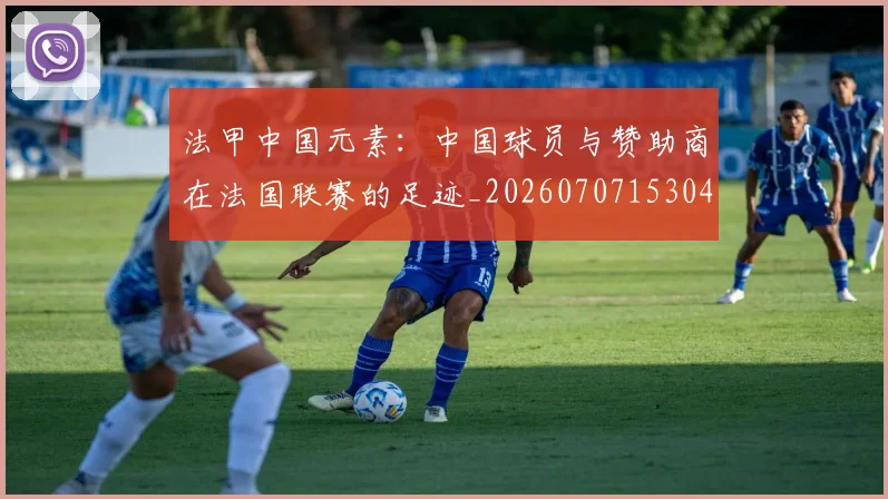法甲中国元素:中国球员与赞助商在法国联赛的足迹_20260707153042