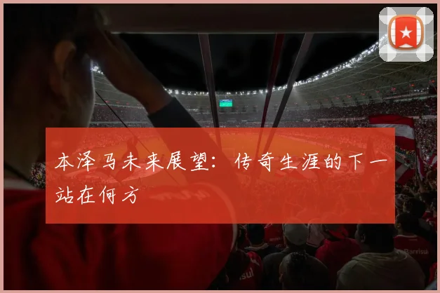 本泽马未来展望：传奇生涯的下一站在何方
