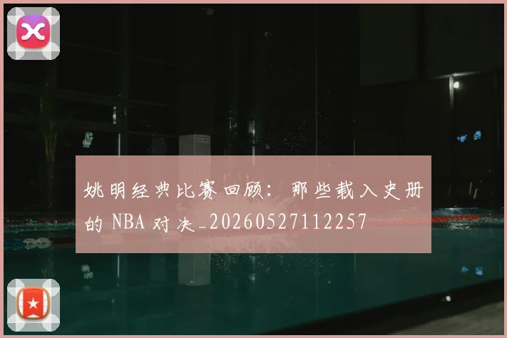 姚明经典比赛回顾:那些载入史册的 NBA 对决_20260527112257