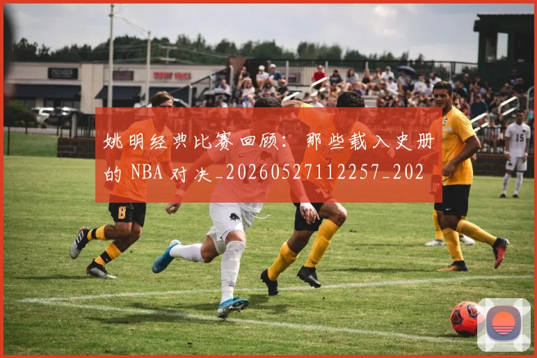 姚明经典比赛回顾:那些载入史册的 NBA 对决_20260527112257_20260703232955