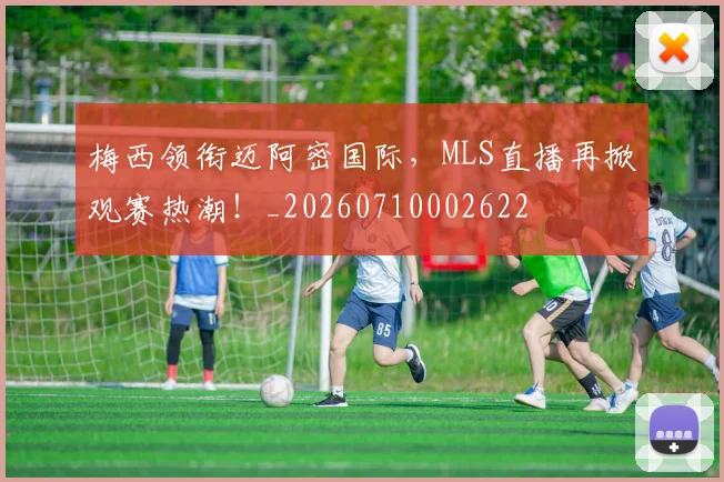 梅西领衔迈阿密国际,MLS直播再掀观赛热潮!_20260710002622