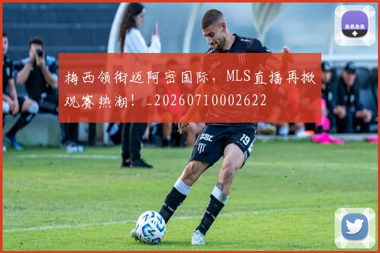 梅西领衔迈阿密国际,MLS直播再掀观赛热潮!_20260710002622