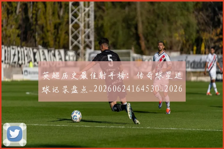 英超历史最佳射手榜:传奇球星进球记录盘点_20260624164530_20260710005201