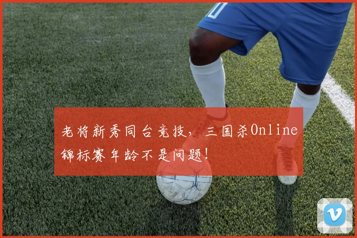 老将新秀同台竞技,三国杀Online锦标赛年龄不是问题!